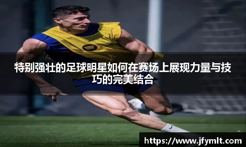 特别强壮的足球明星如何在赛场上展现力量与技巧的完美结合